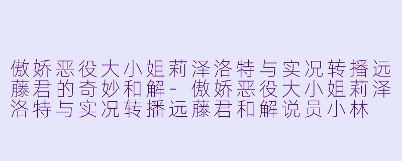傲娇恶役大小姐莉泽洛特与实况转播远藤君的奇妙和解-傲娇恶役大小姐莉泽洛特与实况转播远藤君和解说员小林