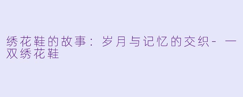 绣花鞋的故事：岁月与记忆的交织