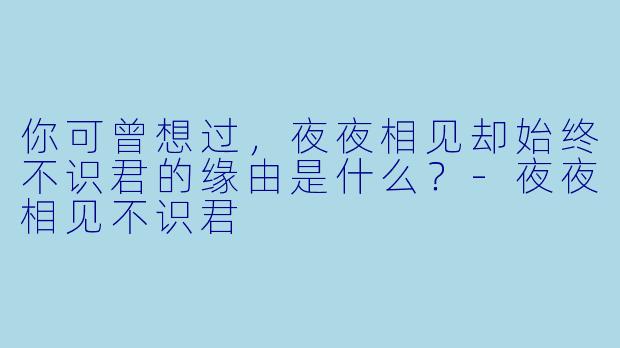 你可曾想过，夜夜相见却始终不识君的缘由是什么？-夜夜相见不识君