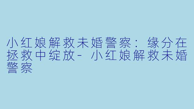 小红娘解救未婚警察：缘分在拯救中绽放-小红娘解救未婚警察