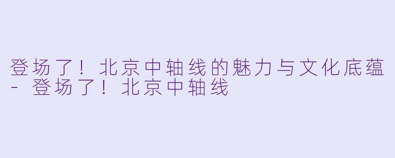 登场了！北京中轴线的魅力与文化底蕴-登场了！北京中轴线