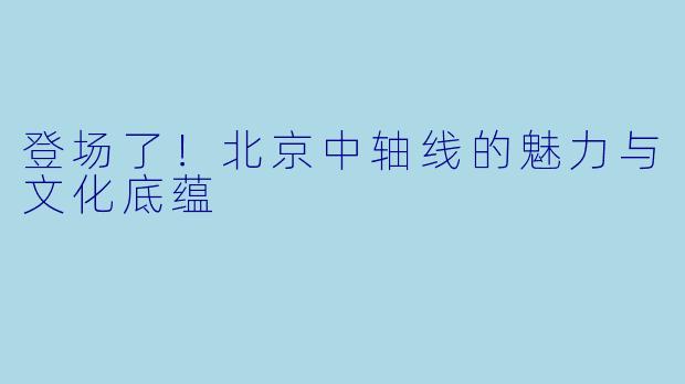 登场了！北京中轴线的魅力与文化底蕴