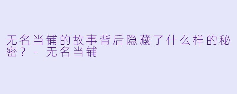 无名当铺的故事背后隐藏了什么样的秘密？-无名当铺