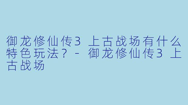 御龙修仙传3上古战场有什么特色玩法?