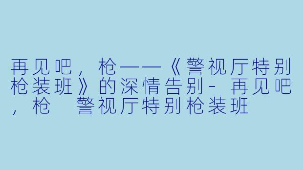 再见吧，枪——《警视厅特别枪装班》的深情告别-再见吧，枪 警视厅特别枪装班