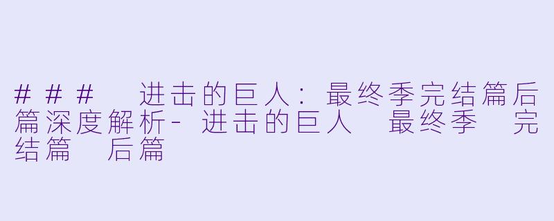 ### 进击的巨人：最终季完结篇后篇深度解析-进击的巨人 最终季 完结篇 后篇