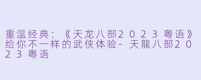 重温经典：《天龙八部2023粤语》给你不一样的武侠体验-天龍八部2023粤语