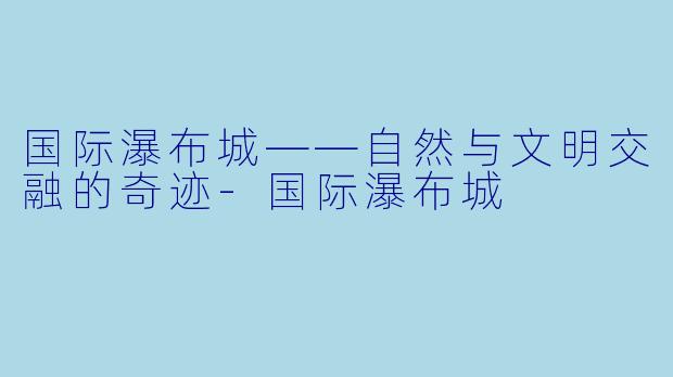 国际瀑布城——自然与文明交融的奇迹