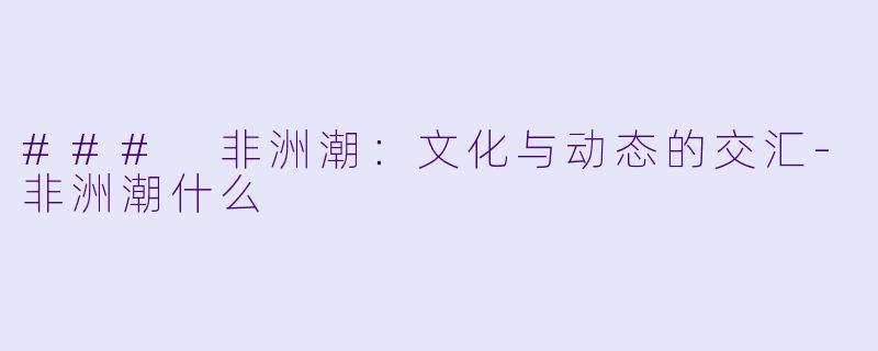 ### 非洲潮：文化与动态的交汇-非洲潮什么