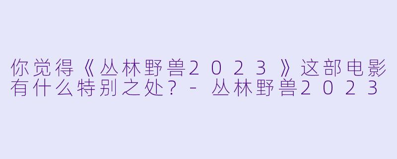 你觉得《丛林野兽2023》这部电影有什么特别之处？
