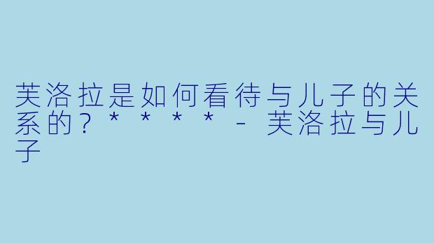 芙洛拉是如何看待与儿子的关系的？****-芙洛拉与儿子