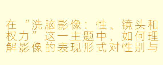 在“洗脑影像:性、镜头和权力”这一主题中,如何理解影像的表现形式对性别与权力关系的影响?