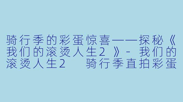 骑行季的彩蛋惊喜——探秘《我们的滚烫人生2》-我们的滚烫人生2 骑行季直拍彩蛋
