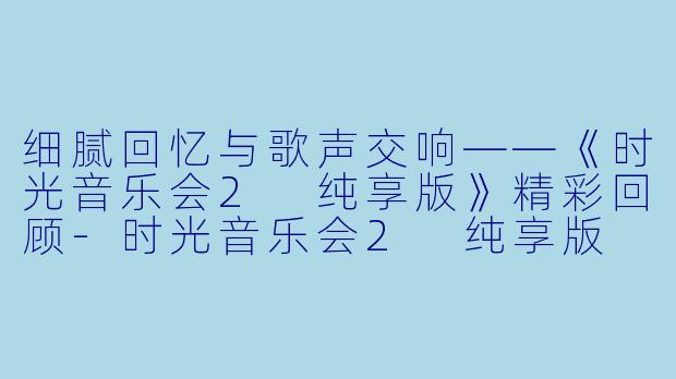 细腻回忆与歌声交响——《时光音乐会2 纯享版》精彩回顾-时光音乐会2 纯享版