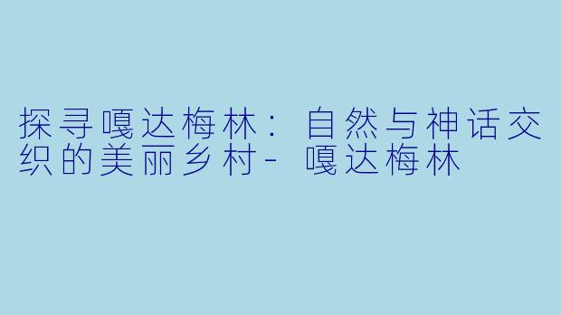 探寻嘎达梅林：自然与神话交织的美丽乡村-嘎达梅林