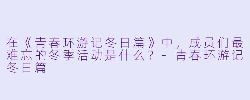 在《青春环游记冬日篇》中，成员们最难忘的冬季活动是什么？-青春环游记冬日篇