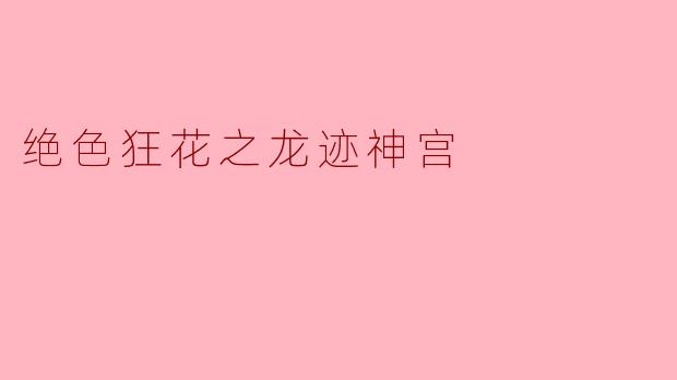 ### 绝色狂花之龙迹神宫：探寻隐秘的古代传说