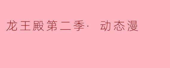 探秘“龙王殿第二季·动态漫”:奇幻冒险与情感纠葛的视觉盛宴