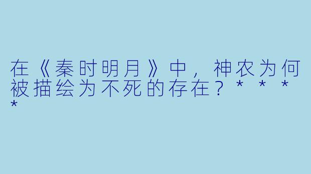 在《秦时明月》中,神农为何被描绘为不死的存在?****