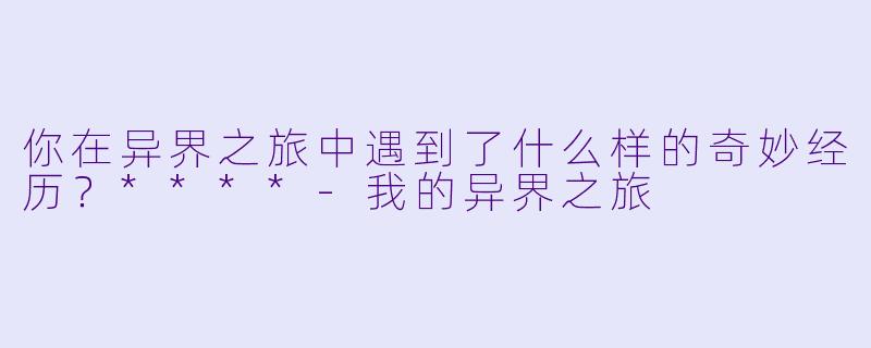 你在异界之旅中遇到了什么样的奇妙经历?****