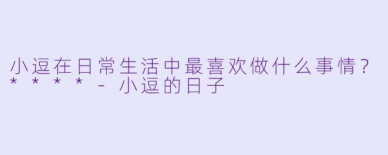 小逗在日常生活中最喜欢做什么事情？****