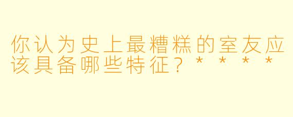 你认为史上最糟糕的室友应该具备哪些特征?****
