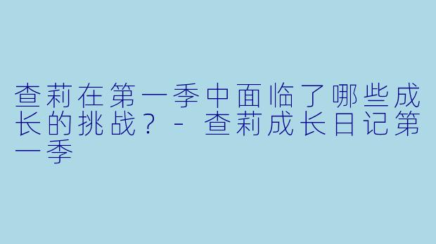 查莉在第一季中面临了哪些成长的挑战？-查莉成长日记第一季