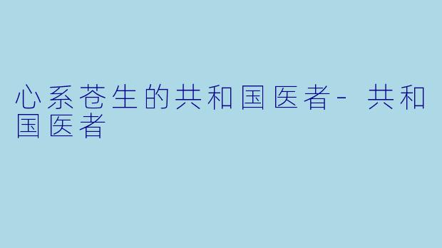心系苍生的共和国医者-共和国医者
