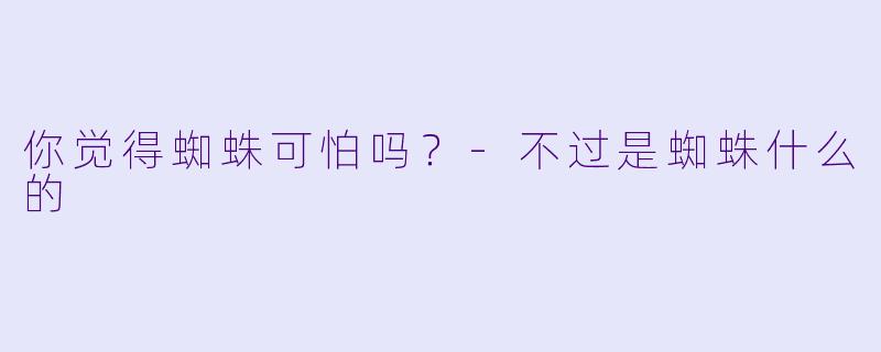 你觉得蜘蛛可怕吗？-不过是蜘蛛什么的