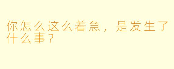 你怎么这么着急，是发生了什么事？
