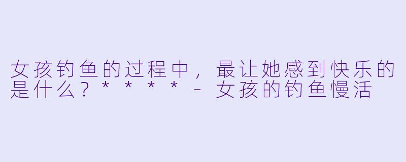 女孩钓鱼的过程中，最让她感到快乐的是什么？****-女孩的钓鱼慢活