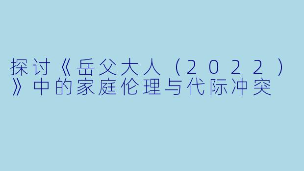 探讨《岳父大人（2022）》中的家庭伦理与代际冲突