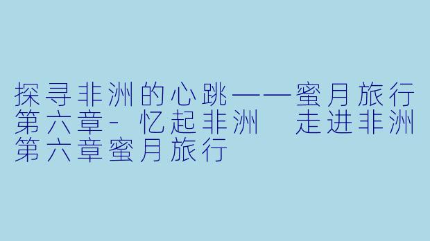 探寻非洲的心跳——蜜月旅行第六章-忆起非洲 走进非洲第六章蜜月旅行