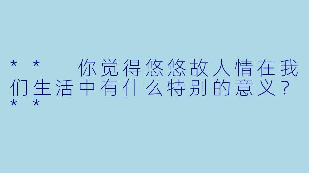 ** 你觉得悠悠故人情在我们生活中有什么特别的意义?**