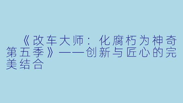 《改车大师:化腐朽为神奇第五季》——创新与匠心的完美结合