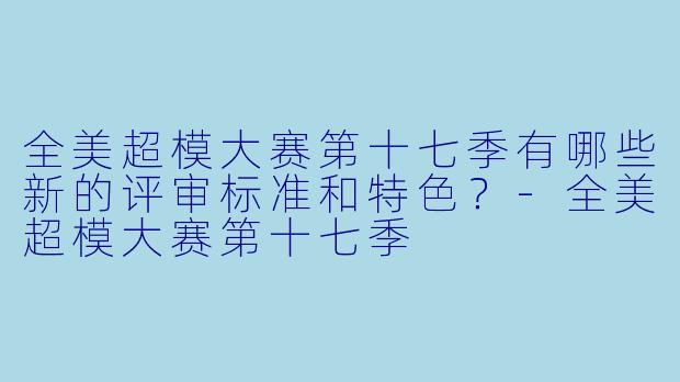 全美超模大赛第十七季有哪些新的评审标准和特色?