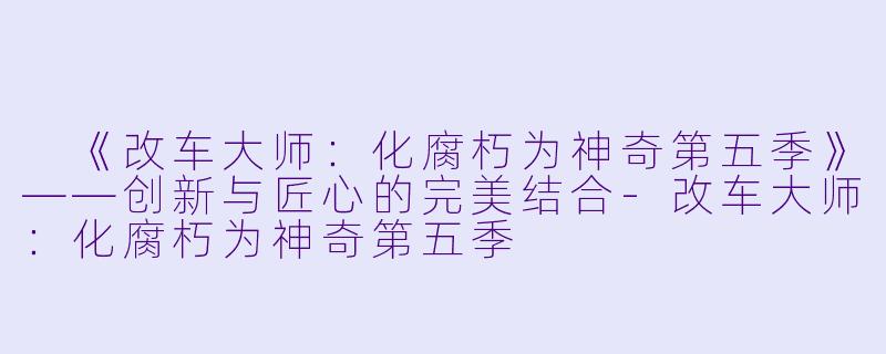  《改车大师：化腐朽为神奇第五季》——创新与匠心的完美结合-改车大师：化腐朽为神奇第五季