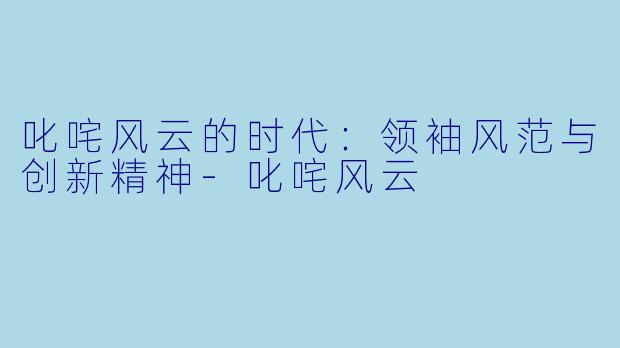 叱咤风云的时代:领袖风范与创新精神-叱咤风云