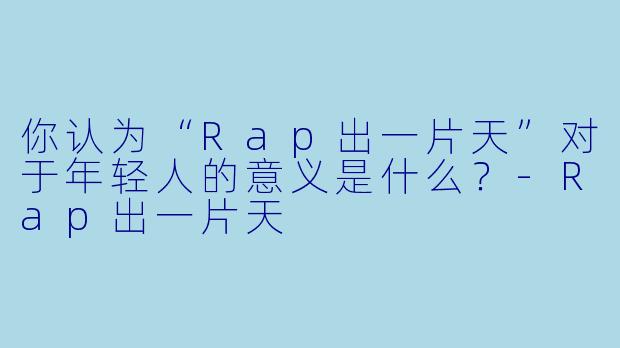 你认为“Rap出一片天”对于年轻人的意义是什么？-Rap出一片天