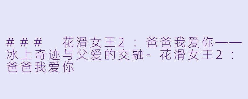 ### 花滑女王2:爸爸我爱你——冰上奇迹与父爱的交融-花滑女王2:爸爸我爱你