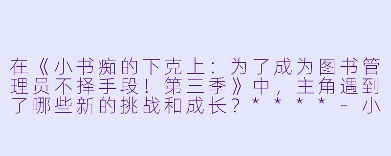 在《小书痴的下克上:为了成为图书管理员不择手段!第三季》中,主角遇到了哪些新的挑战和成长?****