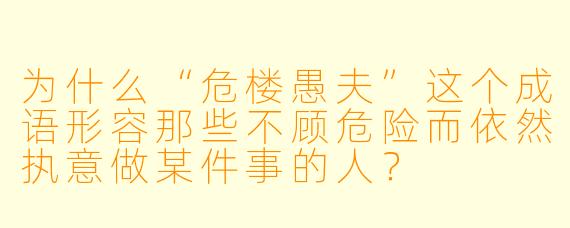 为什么“危楼愚夫”这个成语形容那些不顾危险而依然执意做某件事的人?