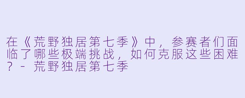在《荒野独居第七季》中,参赛者们面临了哪些极端挑战,如何克服这些困难?