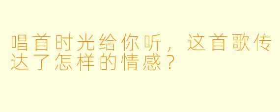 唱首时光给你听，这首歌传达了怎样的情感？