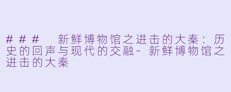 ### 新鲜博物馆之进击的大秦:历史的回声与现代的交融-新鲜博物馆之进击的大秦