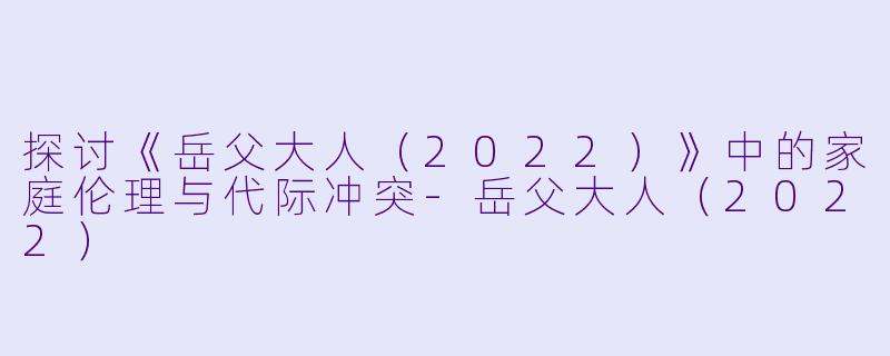 探讨《岳父大人（2022）》中的家庭伦理与代际冲突-岳父大人（2022）