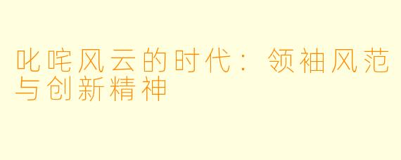 叱咤风云的时代：领袖风范与创新精神