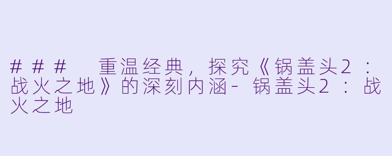 ### 重温经典，探究《锅盖头2：战火之地》的深刻内涵-锅盖头2：战火之地