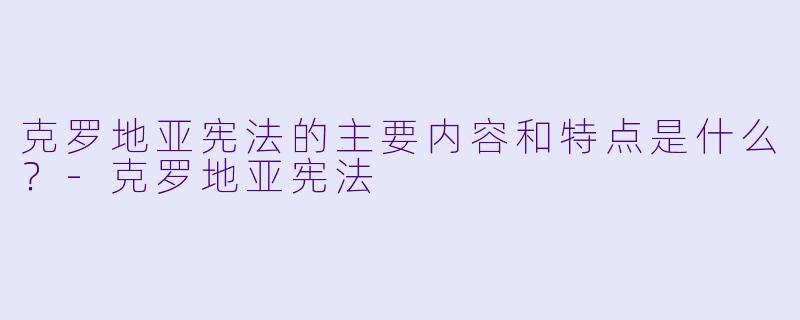 克罗地亚宪法的主要内容和特点是什么?