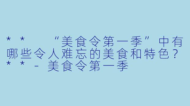 ** “美食令第一季”中有哪些令人难忘的美食和特色?**